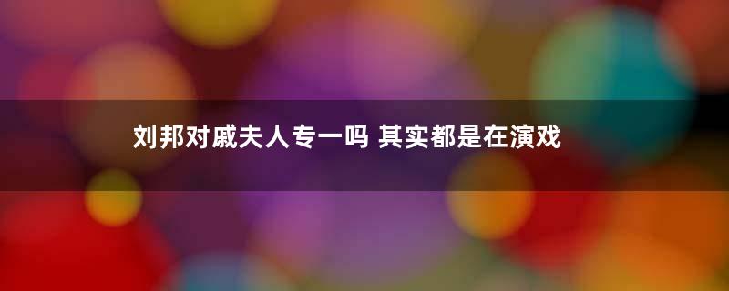 刘邦对戚夫人专一吗 其实都是在演戏